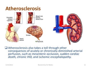 Atherosclerosis




 Atherosclerosis also takes a toll through other
  consequences of acutely or chronically diminished arterial
  perfusion, such as mesenteric occlusion, sudden cardiac
  death, chronic IHD, and ischemic encephalopathy.

11/15/2012               Biochemistry for Medics               12
 
