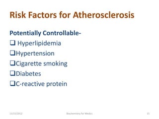 Risk Factors for Atherosclerosis
Potentially Controllable-
 Hyperlipidemia
Hypertension
Cigarette smoking
Diabetes
C-reactive protein



11/15/2012         Biochemistry for Medics   15
 