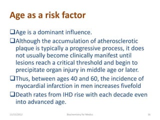 Age as a risk factor
Age is a dominant influence.
Although the accumulation of atherosclerotic
 plaque is typically a progressive process, it does
 not usually become clinically manifest until
 lesions reach a critical threshold and begin to
 precipitate organ injury in middle age or later.
Thus, between ages 40 and 60, the incidence of
 myocardial infarction in men increases fivefold
Death rates from IHD rise with each decade even
 into advanced age.
11/15/2012           Biochemistry for Medics          16
 