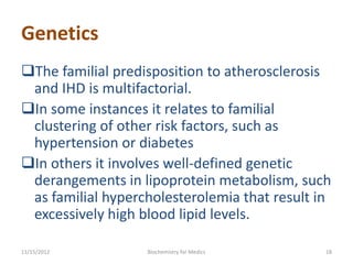 Genetics
The familial predisposition to atherosclerosis
 and IHD is multifactorial.
In some instances it relates to familial
 clustering of other risk factors, such as
 hypertension or diabetes
In others it involves well-defined genetic
 derangements in lipoprotein metabolism, such
 as familial hypercholesterolemia that result in
 excessively high blood lipid levels.

11/15/2012         Biochemistry for Medics     18
 