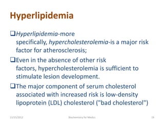 Hyperlipidemia
Hyperlipidemia-more
 specifically, hypercholesterolemia-is a major risk
 factor for atherosclerosis;
Even in the absence of other risk
 factors, hypercholesterolemia is sufficient to
 stimulate lesion development.
The major component of serum cholesterol
 associated with increased risk is low-density
 lipoprotein (LDL) cholesterol ("bad cholesterol")
11/15/2012           Biochemistry for Medics          19
 