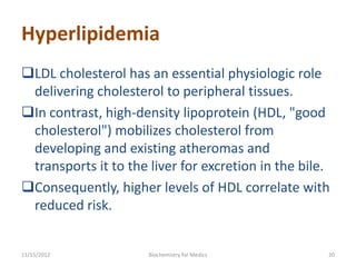 Hyperlipidemia
LDL cholesterol has an essential physiologic role
 delivering cholesterol to peripheral tissues.
In contrast, high-density lipoprotein (HDL, "good
 cholesterol") mobilizes cholesterol from
 developing and existing atheromas and
 transports it to the liver for excretion in the bile.
Consequently, higher levels of HDL correlate with
 reduced risk.


11/15/2012            Biochemistry for Medics        20
 