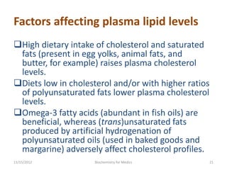 Factors affecting plasma lipid levels
High dietary intake of cholesterol and saturated
 fats (present in egg yolks, animal fats, and
 butter, for example) raises plasma cholesterol
 levels.
Diets low in cholesterol and/or with higher ratios
 of polyunsaturated fats lower plasma cholesterol
 levels.
Omega-3 fatty acids (abundant in fish oils) are
 beneficial, whereas (trans)unsaturated fats
 produced by artificial hydrogenation of
 polyunsaturated oils (used in baked goods and
 margarine) adversely affect cholesterol profiles.
11/15/2012           Biochemistry for Medics          21
 