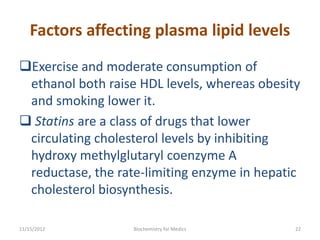 Factors affecting plasma lipid levels
Exercise and moderate consumption of
 ethanol both raise HDL levels, whereas obesity
 and smoking lower it.
 Statins are a class of drugs that lower
 circulating cholesterol levels by inhibiting
 hydroxy methylglutaryl coenzyme A
 reductase, the rate-limiting enzyme in hepatic
 cholesterol biosynthesis.

11/15/2012         Biochemistry for Medics    22
 