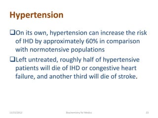 Hypertension
On its own, hypertension can increase the risk
 of IHD by approximately 60% in comparison
 with normotensive populations
Left untreated, roughly half of hypertensive
 patients will die of IHD or congestive heart
 failure, and another third will die of stroke.



11/15/2012         Biochemistry for Medics    23
 