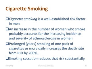 Cigarette Smoking
Cigarette smoking is a well-established risk factor
 in men
An increase in the number of women who smoke
 probably accounts for the increasing incidence
 and severity of atherosclerosis in women.
Prolonged (years) smoking of one pack of
 cigarettes or more daily increases the death rate
 from IHD by 200%.
Smoking cessation reduces that risk substantially.
11/15/2012           Biochemistry for Medics       24
 