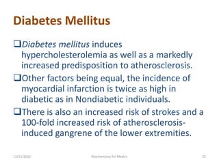 Diabetes Mellitus
Diabetes mellitus induces
 hypercholesterolemia as well as a markedly
 increased predisposition to atherosclerosis.
Other factors being equal, the incidence of
 myocardial infarction is twice as high in
 diabetic as in Nondiabetic individuals.
There is also an increased risk of strokes and a
 100-fold increased risk of atherosclerosis-
 induced gangrene of the lower extremities.

11/15/2012          Biochemistry for Medics     25
 
