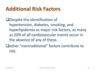 Additional Risk Factors
Despite the identification of
 hypertension, diabetes, smoking, and
 hyperlipidemia as major risk factors, as many
 as 20% of all cardiovascular events occur in
 the absence of any of these.
other "nontraditional" factors contribute to
 risk.


11/15/2012         Biochemistry for Medics       26
 