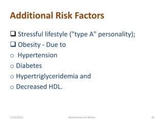 Additional Risk Factors
 Stressful lifestyle ("type A" personality);
 Obesity - Due to
o Hypertension
o Diabetes
o Hypertriglyceridemia and
o Decreased HDL.



11/15/2012           Biochemistry for Medics    28
 