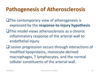 Pathogenesis of Atherosclerosis
The contemporary view of atherogenesis is
 expressed by the response-to-injury hypothesis.
This model views atherosclerosis as a chronic
 inflammatory response of the arterial wall to
 endothelial injury.
 Lesion progression occurs through interactions of
 modified lipoproteins, monocyte-derived
 macrophages, T lymphocytes, and the normal
 cellular constituents of the arterial wall.
11/15/2012          Biochemistry for Medics       29
 