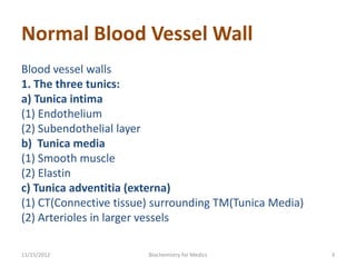 Normal Blood Vessel Wall
Blood vessel walls
1. The three tunics:
a) Tunica intima
(1) Endothelium
(2) Subendothelial layer
b) Tunica media
(1) Smooth muscle
(2) Elastin
c) Tunica adventitia (externa)
(1) CT(Connective tissue) surrounding TM(Tunica Media)
(2) Arterioles in larger vessels

11/15/2012              Biochemistry for Medics          3
 