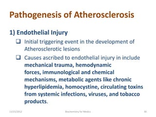 Pathogenesis of Atherosclerosis
1) Endothelial Injury
     Initial triggering event in the development of
      Atherosclerotic lesions
     Causes ascribed to endothelial injury in include
      mechanical trauma, hemodynamic
      forces, immunological and chemical
      mechanisms, metabolic agents like chronic
      hyperlipidemia, homocystine, circulating toxins
      from systemic infections, viruses, and tobacco
      products.
11/15/2012             Biochemistry for Medics           30
 