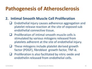 Pathogenesis of Atherosclerosis
2. Intimal Smooth Muscle Cell Proliferation
     Endothelial injury causes adherence aggregation and
      platelet release reaction at the site of exposed sub
      endothelial connective tissue.
     Proliferation of intimal smooth muscle cells is
      stimulated by various mitogens released from
      platelets adherent at the site of endothelial injury.
     These mitogens include platelet derived growth
      factor (PDGF), fibroblast growth factor, TNF-ά.
     Proliferation is also facilitated by nitric oxide and
      endothelin released from endothelial cells.

11/15/2012               Biochemistry for Medics          31
 