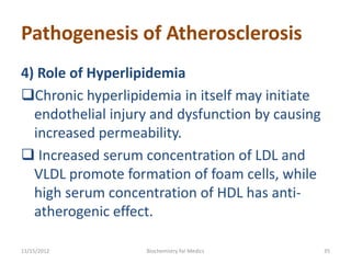Pathogenesis of Atherosclerosis
4) Role of Hyperlipidemia
Chronic hyperlipidemia in itself may initiate
  endothelial injury and dysfunction by causing
  increased permeability.
 Increased serum concentration of LDL and
  VLDL promote formation of foam cells, while
  high serum concentration of HDL has anti-
  atherogenic effect.

11/15/2012         Biochemistry for Medics        35
 