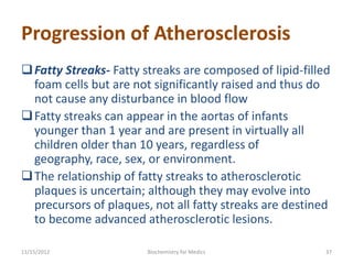 Progression of Atherosclerosis
 Fatty Streaks- Fatty streaks are composed of lipid-filled
  foam cells but are not significantly raised and thus do
  not cause any disturbance in blood flow
 Fatty streaks can appear in the aortas of infants
  younger than 1 year and are present in virtually all
  children older than 10 years, regardless of
  geography, race, sex, or environment.
 The relationship of fatty streaks to atherosclerotic
  plaques is uncertain; although they may evolve into
  precursors of plaques, not all fatty streaks are destined
  to become advanced atherosclerotic lesions.

11/15/2012              Biochemistry for Medics           37
 