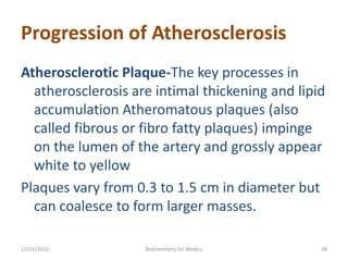 Progression of Atherosclerosis
Atherosclerotic Plaque-The key processes in
  atherosclerosis are intimal thickening and lipid
  accumulation Atheromatous plaques (also
  called fibrous or fibro fatty plaques) impinge
  on the lumen of the artery and grossly appear
  white to yellow
Plaques vary from 0.3 to 1.5 cm in diameter but
  can coalesce to form larger masses.

11/15/2012          Biochemistry for Medics      38
 