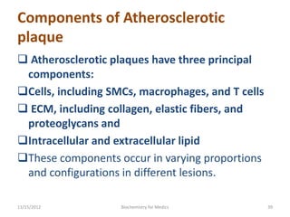 Components of Atherosclerotic
plaque
 Atherosclerotic plaques have three principal
 components:
Cells, including SMCs, macrophages, and T cells
 ECM, including collagen, elastic fibers, and
 proteoglycans and
Intracellular and extracellular lipid
These components occur in varying proportions
 and configurations in different lesions.

11/15/2012          Biochemistry for Medics        39
 