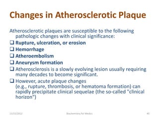 Changes in Atherosclerotic Plaque
Atherosclerotic plaques are susceptible to the following
  pathologic changes with clinical significance:
 Rupture, ulceration, or erosion
 Hemorrhage
 Atheroembolism
 Aneurysm formation
 Atherosclerosis is a slowly evolving lesion usually requiring
  many decades to become significant.
 However, acute plaque changes
  (e.g., rupture, thrombosis, or hematoma formation) can
  rapidly precipitate clinical sequelae (the so-called "clinical
  horizon“)

11/15/2012                Biochemistry for Medics                  40
 
