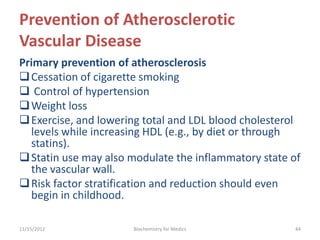 Prevention of Atherosclerotic
Vascular Disease
Primary prevention of atherosclerosis
 Cessation of cigarette smoking
 Control of hypertension
 Weight loss
 Exercise, and lowering total and LDL blood cholesterol
  levels while increasing HDL (e.g., by diet or through
  statins).
 Statin use may also modulate the inflammatory state of
  the vascular wall.
 Risk factor stratification and reduction should even
  begin in childhood.

11/15/2012            Biochemistry for Medics         44
 