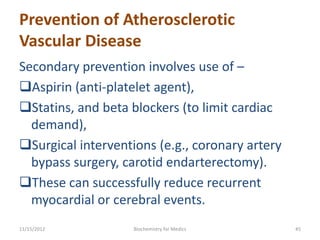 Prevention of Atherosclerotic
Vascular Disease
Secondary prevention involves use of –
Aspirin (anti-platelet agent),
Statins, and beta blockers (to limit cardiac
  demand),
Surgical interventions (e.g., coronary artery
  bypass surgery, carotid endarterectomy).
These can successfully reduce recurrent
  myocardial or cerebral events.
11/15/2012          Biochemistry for Medics      45
 