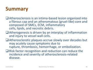 Summary
 Atherosclerosis is an intima-based lesion organized into
  a fibrous cap and an atheromatous (gruel-like) core and
  composed of SMCs, ECM, inflammatory
  cells, lipids, and necrotic debris.
 Atherogenesis is driven by an interplay of inflammation
  and injury to vessel wall cells.
 Atherosclerotic plaques accrue slowly over decades but
  may acutely cause symptoms due to
  rupture, thrombosis, hemorrhage, or embolization.
 Risk factor recognition and reduction can reduce the
  incidence and severity of atherosclerosis-related
  disease.

11/15/2012             Biochemistry for Medics          46
 