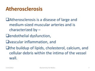 Atherosclerosis
Atherosclerosis is a disease of large and
 medium-sized muscular arteries and is
 characterized by –
endothelial dysfunction,
vascular inflammation, and
the buildup of lipids, cholesterol, calcium, and
 cellular debris within the intima of the vessel
 wall.

11/15/2012          Biochemistry for Medics         7
 