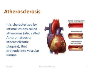 Atherosclerosis

 It is characterized by
 intimal lesions called
 atheromas (also called
 Atheromatous or
 atherosclerotic
 plaques), that
 protrude into vascular
 lumina.


11/15/2012            Biochemistry for Medics   8
 