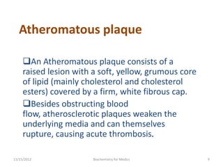 Atheromatous plaque

     An Atheromatous plaque consists of a
     raised lesion with a soft, yellow, grumous core
     of lipid (mainly cholesterol and cholesterol
     esters) covered by a firm, white fibrous cap.
     Besides obstructing blood
     flow, atherosclerotic plaques weaken the
     underlying media and can themselves
     rupture, causing acute thrombosis.

11/15/2012              Biochemistry for Medics        9
 