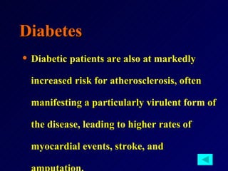 Diabetes Diabetic patients are also at markedly increased risk for atherosclerosis, often manifesting a particularly virulent form of the disease, leading to higher rates of myocardial events, stroke, and amputation. 