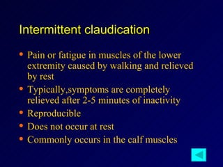 Intermittent claudication Pain or fatigue in muscles of the lower extremity caused by walking and relieved by rest Typically,symptoms are completely relieved after 2-5 minutes of inactivity Reproducible Does not occur at rest Commonly occurs in the calf muscles 