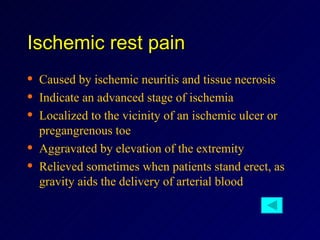 Ischemic rest pain Caused by ischemic neuritis and tissue necrosis Indicate an advanced stage of ischemia Localized to the vicinity of an ischemic ulcer or pregangrenous toe Aggravated by elevation of the extremity Relieved sometimes when patients stand erect, as gravity aids the delivery of arterial blood 