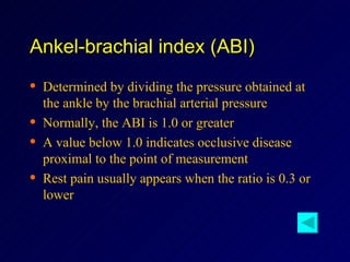 Ankel-brachial index (ABI) Determined by dividing the pressure obtained at the ankle by the brachial arterial pressure Normally, the ABI is 1.0 or greater A value below 1.0 indicates occlusive disease proximal to the point of measurement Rest pain usually appears when the ratio is 0.3 or lower 