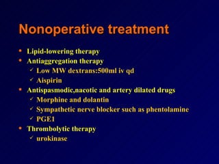 Nonoperative treatment Lipid-lowering therapy Antiaggregation therapy Low MW dextrans:500ml iv qd  Aispirin Antispasmodic,nacotic and artery dilated drugs Morphine and dolantin Sympathetic nerve blocker such as phentolamine  PGE1 Thrombolytic therapy urokinase 