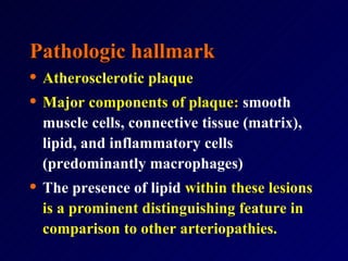Pathologic hallmark Atherosclerotic plaque Major components of plaque :  smooth muscle cells, connective tissue (matrix), lipid, and inflammatory cells (predominantly macrophages)  The presence of lipid   within these lesions is a prominent distinguishing feature in comparison to other arteriopathies.  