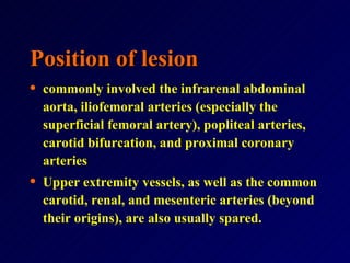 Position of lesion commonly involved the infrarenal abdominal aorta, iliofemoral arteries (especially the superficial femoral artery), popliteal arteries, carotid bifurcation, and proximal coronary arteries Upper extremity vessels, as well as the common carotid, renal, and mesenteric arteries (beyond their origins), are also usually spared.   