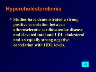 Studies have demonstrated a strong positive correlation between atherosclerotic cardiovascular disease and elevated total and LDL cholesterol and an equally strong negative correlation with HDL levels.   Hypercholesterolemia 