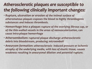 Atherosclerotic plaques are susceptible to
the following clinically important changes:
• Rupture, ulceration or erosion of the intimal surface of
atheromatous plaques exposes the blood to highly thrombogenic
substances and induces thrombosis.
• Hemorrhage into a plaque: rupture of the overlying fibrous cap, or
of the thin-walled vessels in the areas of neovascularization, can
cause intra-plaque hemorrhage
• Atheroembolism: ruptured plaque discharge artherosclerotic
debris into bloodstream, producing microemboli
• Aneurysm formation: atherosclerosis- induced pressure or ischemic
atrophy of the underlying media, with loss of elastic tissue, causes
weakness resulting in aneurysmal dilation and potential rupture.
 