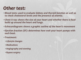 Other test:
•Blood tests: used to evaluate kidney and thyroid function as well as
to check cholesterol levels and the presence of anemia.
•Chest X-ray: shows the size of your heart and whether there is fluid
build up around the heart and lungs.
•Echocardiogram: shows a graphic outline of the heart’s movement
•Ejection fraction (EF): determines how well your heart pumps with
each beat.
•Treatment:
•Lifestyle changes
•Medications
•Angiography and stenting
•Bypass surgery
 