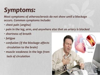 Symptoms:
Most symptoms of atherosclerosis do not show until a blockage
occurs. Common symptoms include:
• chest pain (angina)
• pain in the leg, arm, and anywhere else that an artery is blocked
• shortness of breath
• fatigue
• confusion (if the blockage affects
circulation to the brain)
• muscle weakness in the legs from
lack of circulation
 