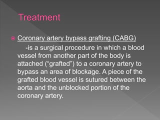  Coronary artery bypass grafting (CABG)
-is a surgical procedure in which a blood
vessel from another part of the body is
attached (“grafted”) to a coronary artery to
bypass an area of blockage. A piece of the
grafted blood vessel is sutured between the
aorta and the unblocked portion of the
coronary artery.
 