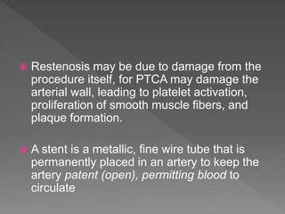  Restenosis may be due to damage from the
procedure itself, for PTCA may damage the
arterial wall, leading to platelet activation,
proliferation of smooth muscle ﬁbers, and
plaque formation.
 A stent is a metallic, ﬁne wire tube that is
permanently placed in an artery to keep the
artery patent (open), permitting blood to
circulate
 