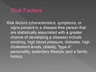 Risk factors (characteristics, symptoms, or
signs present in a disease-free person that
are statistically associated with a greater
chance of developing a disease) include
smoking, high blood pressure, diabetes, high
cholesterol levels, obesity, “type A”
personality, sedentary lifestyle, and a family
history.
 