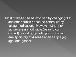 Most of these can be modiﬁed by changing diet
and other habits or can be controlled by
taking medications. However, other risk
factors are unmodiﬁable (beyond our
control), including genetic predisposition
(family history of disease at an early age),
age, and gender.
 