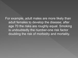 For example, adult males are more likely than
adult females to develop the disease; after
age 70 the risks are roughly equal. Smoking
is undoubtedly the number-one risk factor
doubling the risk of morbidity and mortality.
 