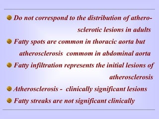 Do not correspond to the distribution of athero-
sclerotic lesions in adults
Fatty spots are common in thoracic aorta but
atherosclerosis commom in abdominal aorta
Fatty infiltration represents the initial lesions of
atherosclerosis
Atherosclerosis - clinically significant lesions
Fatty streaks are not significant clinically
 