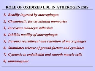 ROLE OF OXIDIZED LDL IN ATHEROGENESIS
1) Readily ingested by macrophages
2) Chemotactic for circulating monocytes
3) Increases monocyte adhesion
4) Inhibits motility of macrophages
5) Favours recruitment and retention of macrophages
6) Stimulates release of growth factors and cytokines
7) Cytotoxic to endothelial and smooth muscle cells
8) immunogenic
 