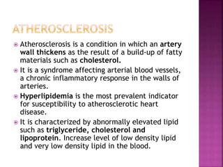  Atherosclerosis is a condition in which an artery
wall thickens as the result of a build-up of fatty
materials such as cholesterol.
 It is a syndrome affecting arterial blood vessels,
a chronic inflammatory response in the walls of
arteries.
 Hyperlipidemia is the most prevalent indicator
for susceptibility to atherosclerotic heart
disease.
 It is characterized by abnormally elevated lipid
such as triglyceride, cholesterol and
lipoprotein. Increase level of low density lipid
and very low density lipid in the blood.
 