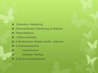  Sclerosis= Hardening
 Arteriosclerosis=Hardening of Arteries
 Three Patterns:
 1.Atherosclerosis
 2.Monkeberg’s Medial calcific sclerosis
 3.Arteriolosclerosis
 Hypertension
 Diabetes Mellitus
 4.Senile Arteriosclerosis
 