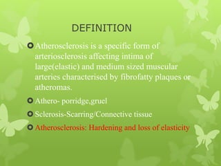 DEFINITION
Atherosclerosis is a specific form of
arteriosclerosis affecting intima of
large(elastic) and medium sized muscular
arteries characterised by fibrofatty plaques or
atheromas.
Athero- porridge,gruel
Sclerosis-Scarring/Connective tissue
Atherosclerosis: Hardening and loss of elasticity
 