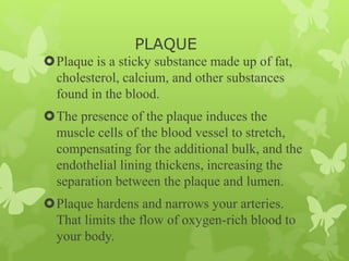 PLAQUE
Plaque is a sticky substance made up of fat,
cholesterol, calcium, and other substances
found in the blood.
The presence of the plaque induces the
muscle cells of the blood vessel to stretch,
compensating for the additional bulk, and the
endothelial lining thickens, increasing the
separation between the plaque and lumen.
Plaque hardens and narrows your arteries.
That limits the flow of oxygen-rich blood to
your body.
 